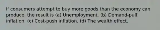 If consumers attempt to buy more goods than the economy can produce, the result is (a) Unemployment. (b) Demand-pull inflation. (c) Cost-push inflation. (d) The wealth effect.