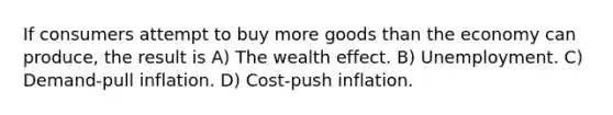 If consumers attempt to buy more goods than the economy can produce, the result is A) The wealth effect. B) Unemployment. C) Demand-pull inflation. D) Cost-push inflation.