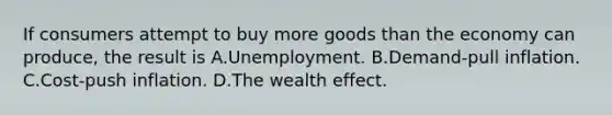 If consumers attempt to buy more goods than the economy can produce, the result is A.Unemployment. B.Demand-pull inflation. C.Cost-push inflation. D.The wealth effect.