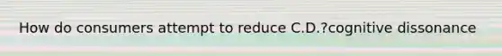 How do consumers attempt to reduce C.D.?cognitive dissonance