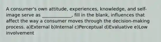 A consumer's own attitude, experiences, knowledge, and self-image serve as _____________, fill in the blank, influences that affect the way a consumer moves through the decision-making process. a)External b)Internal c)Perceptual d)Evaluative e)Low involvement