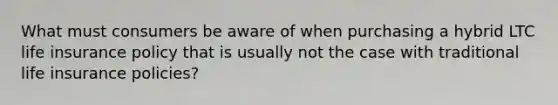 What must consumers be aware of when purchasing a hybrid LTC life insurance policy that is usually not the case with traditional life insurance policies?