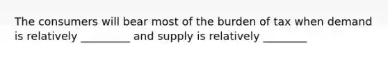 The consumers will bear most of the burden of tax when demand is relatively _________ and supply is relatively ________