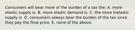 Consumers will bear more of the burden of a tax the: A. more elastic supply is. B. more elastic demand is. C. the more inelastic supply is. D. consumers always bear the burden of the tax since they pay the final price. E. none of the above.