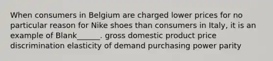 When consumers in Belgium are charged lower prices for no particular reason for Nike shoes than consumers in Italy, it is an example of Blank______. gross domestic product price discrimination elasticity of demand purchasing power parity