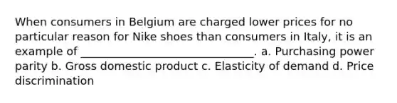 When consumers in Belgium are charged lower prices for no particular reason for Nike shoes than consumers in Italy, it is an example of _______________________________. a. Purchasing power parity b. Gross domestic product c. Elasticity of demand d. Price discrimination