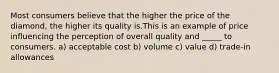 Most consumers believe that the higher the price of the diamond, the higher its quality is.This is an example of price influencing the perception of overall quality and _____ to consumers. a) acceptable cost b) volume c) value d) trade-in allowances