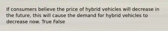 If consumers believe the price of hybrid vehicles will decrease in the future, this will cause the demand for hybrid vehicles to decrease now. True False