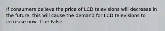 If consumers believe the price of LCD televisions will decrease in the future, this will cause the demand for LCD televisions to increase now. True False