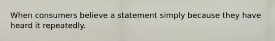 When consumers believe a statement simply because they have heard it repeatedly.