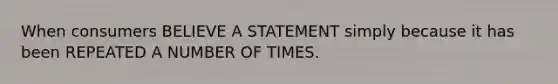 When consumers BELIEVE A STATEMENT simply because it has been REPEATED A NUMBER OF TIMES.