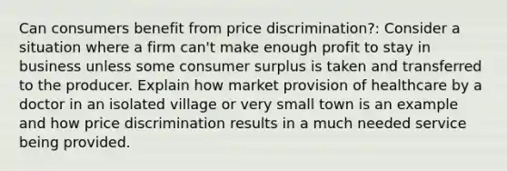 Can consumers benefit from price discrimination?: Consider a situation where a firm can't make enough profit to stay in business unless some consumer surplus is taken and transferred to the producer. Explain how market provision of healthcare by a doctor in an isolated village or very small town is an example and how price discrimination results in a much needed service being provided.