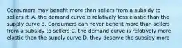 Consumers may benefit more than sellers from a subsidy to sellers if: A. the demand curve is relatively less elastic than the supply curve B. Consumers can never benefit more than sellers from a subsidy to sellers C. the demand curve is relatively more elastic then the supply curve D. they deserve the subsidy more