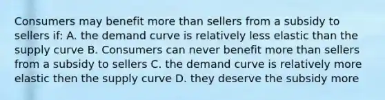 Consumers may benefit more than sellers from a subsidy to sellers if: A. the demand curve is relatively less elastic than the supply curve B. Consumers can never benefit more than sellers from a subsidy to sellers C. the demand curve is relatively more elastic then the supply curve D. they deserve the subsidy more