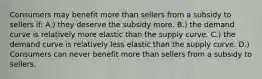 Consumers may benefit more than sellers from a subsidy to sellers if: A.) they deserve the subsidy more. B.) the demand curve is relatively more elastic than the supply curve. C.) the demand curve is relatively less elastic than the supply curve. D.) Consumers can never benefit more than sellers from a subsidy to sellers.