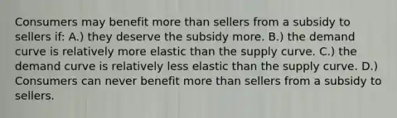 Consumers may benefit more than sellers from a subsidy to sellers if: A.) they deserve the subsidy more. B.) the demand curve is relatively more elastic than the supply curve. C.) the demand curve is relatively less elastic than the supply curve. D.) Consumers can never benefit more than sellers from a subsidy to sellers.