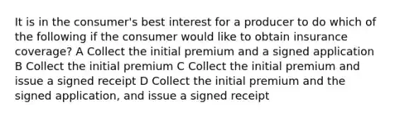 It is in the consumer's best interest for a producer to do which of the following if the consumer would like to obtain insurance coverage? A Collect the initial premium and a signed application B Collect the initial premium C Collect the initial premium and issue a signed receipt D Collect the initial premium and the signed application, and issue a signed receipt