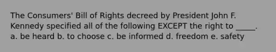 The Consumers' Bill of Rights decreed by President John F. Kennedy specified all of the following EXCEPT the right to _____. a. be heard b. to choose c. be informed d. freedom e. safety