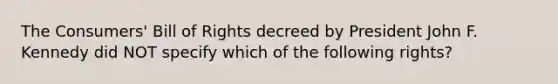 The Consumers' Bill of Rights decreed by President John F. Kennedy did NOT specify which of the following rights?