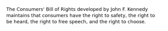 The Consumers' Bill of Rights developed by John F. Kennedy ​maintains that consumers have the right to safety, the right to be heard, the right to free speech, and the right to choose.