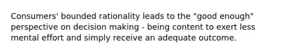 Consumers' bounded rationality leads to the "good enough" perspective on decision making - being content to exert less mental effort and simply receive an adequate outcome.