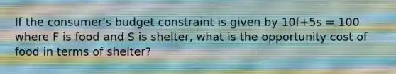 If the consumer's budget constraint is given by 10f+5s = 100 where F is food and S is shelter, what is the opportunity cost of food in terms of shelter?