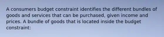 A consumers budget constraint identifies the different bundles of goods and services that can be purchased, given income and prices. A bundle of goods that is located inside the budget constraint: