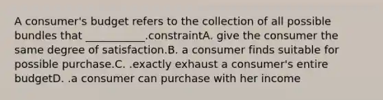 A consumer's budget refers to the collection of all possible bundles that ___________.constraintA. give the consumer the same degree of satisfaction.B. a consumer finds suitable for possible purchase.C. .exactly exhaust a consumer's entire budgetD. .a consumer can purchase with her income