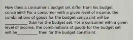 How does a​ consumer's budget set differ from his budget​ constraint? For a consumer with a given level of​ income, the combinations of goods for the budget constraint will be ____________ than for the budget set. For a consumer with a given level of​ income, the combinations of goods for the budget set will be___________ then for the budget constraint.