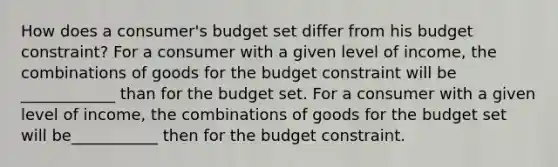 How does a​ consumer's budget set differ from his budget​ constraint? For a consumer with a given level of​ income, the combinations of goods for the budget constraint will be ____________ than for the budget set. For a consumer with a given level of​ income, the combinations of goods for the budget set will be___________ then for the budget constraint.