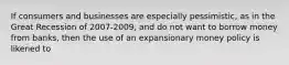 If consumers and businesses are especially pessimistic, as in the Great Recession of 2007-2009, and do not want to borrow money from banks, then the use of an expansionary money policy is likened to