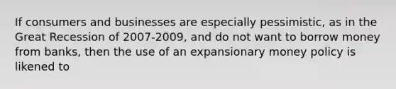 If consumers and businesses are especially pessimistic, as in the Great Recession of 2007-2009, and do not want to borrow money from banks, then the use of an expansionary money policy is likened to