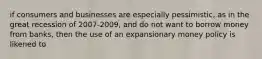 if consumers and businesses are especially pessimistic, as in the great recession of 2007-2009, and do not want to borrow money from banks, then the use of an expansionary money policy is likened to