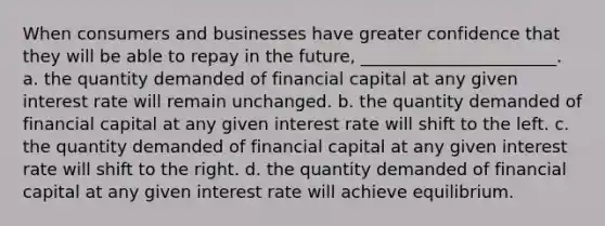 When consumers and businesses have greater confidence that they will be able to repay in the future, _______________________. a. the quantity demanded of financial capital at any given interest rate will remain unchanged. b. the quantity demanded of financial capital at any given interest rate will shift to the left. c. the quantity demanded of financial capital at any given interest rate will shift to the right. d. the quantity demanded of financial capital at any given interest rate will achieve equilibrium.