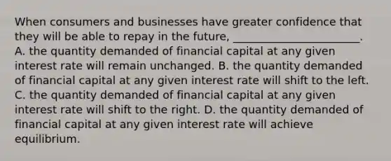 When consumers and businesses have greater confidence that they will be able to repay in the future, _______________________. A. the quantity demanded of financial capital at any given interest rate will remain unchanged. B. the quantity demanded of financial capital at any given interest rate will shift to the left. C. the quantity demanded of financial capital at any given interest rate will shift to the right. D. the quantity demanded of financial capital at any given interest rate will achieve equilibrium.