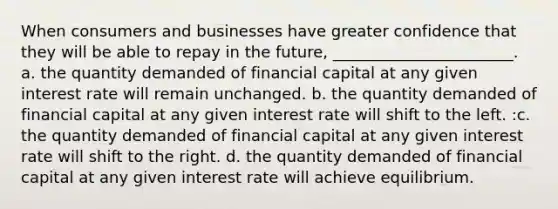 When consumers and businesses have greater confidence that they will be able to repay in the future, _______________________. a. the quantity demanded of financial capital at any given interest rate will remain unchanged. b. the quantity demanded of financial capital at any given interest rate will shift to the left. :c. the quantity demanded of financial capital at any given interest rate will shift to the right. d. the quantity demanded of financial capital at any given interest rate will achieve equilibrium.