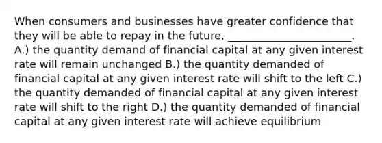 When consumers and businesses have greater confidence that they will be able to repay in the future, _______________________. A.) the quantity demand of financial capital at any given interest rate will remain unchanged B.) the quantity demanded of financial capital at any given interest rate will shift to the left C.) the quantity demanded of financial capital at any given interest rate will shift to the right D.) the quantity demanded of financial capital at any given interest rate will achieve equilibrium