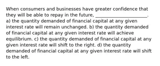 When consumers and businesses have greater confidence that they will be able to repay in the future, _______________________. a) the quantity demanded of financial capital at any given interest rate will remain unchanged. b) the quantity demanded of financial capital at any given interest rate will achieve equilibrium. c) the quantity demanded of financial capital at any given interest rate will shift to the right. d) the quantity demanded of financial capital at any given interest rate will shift to the left.