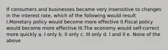 If consumers and businesses became very insensitive to changes in the interest rate, which of the following would result I.Monetary policy would become more effective II.Fiscal policy would become more effective III.The economy would self-correct more quickly a. I only b. II only c. III only d. I and II e. None of the above