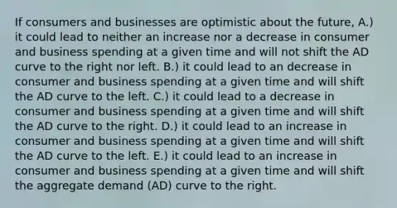 If consumers and businesses are optimistic about the future, A.) it could lead to neither an increase nor a decrease in consumer and business spending at a given time and will not shift the AD curve to the right nor left. B.) it could lead to an decrease in consumer and business spending at a given time and will shift the AD curve to the left. C.) it could lead to a decrease in consumer and business spending at a given time and will shift the AD curve to the right. D.) it could lead to an increase in consumer and business spending at a given time and will shift the AD curve to the left. E.) it could lead to an increase in consumer and business spending at a given time and will shift the aggregate demand (AD) curve to the right.