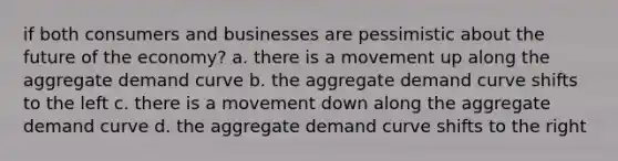 if both consumers and businesses are pessimistic about the future of the economy? a. there is a movement up along the aggregate demand curve b. the aggregate demand curve shifts to the left c. there is a movement down along the aggregate demand curve d. the aggregate demand curve shifts to the right