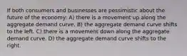 If both consumers and businesses are pessimistic about the future of the economy: A) there is a movement up along the aggregate demand curve. B) the aggregate demand curve shifts to the left. C) there is a movement down along the aggregate demand curve. D) the aggregate demand curve shifts to the right.