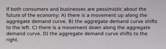 If both consumers and businesses are pessimistic about the future of the economy: A) there is a movement up along the aggregate demand curve. B) the aggregate demand curve shifts to the left. C) there is a movement down along the aggregate demand curve. D) the aggregate demand curve shifts to the right.