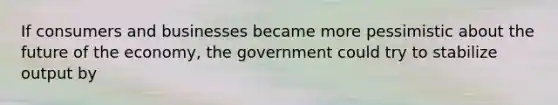 If consumers and businesses became more pessimistic about the future of the economy, the government could try to stabilize output by