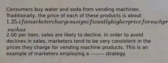 Consumers buy water and soda from vending machines. Traditionally, the price of each of these products is about 1.25. if a marketer charges a significantly higher price for such products dispensed by vending machines, such as2.00 per item, sales are likely to decline. In order to avoid declines in sales, marketers tend to be very consistent in the prices they charge for vending machine products. This is an example of marketers employing a -------- strategy.