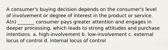 A consumer's buying decision depends on the consumer's level of involvement or degree of interest in the product or service. A(n) _______ consumer pays greater attention and engages in deeper processing, which leads to strong attitudes and purchase intentions. a. high-involvement b. low-involvement c. external locus of control d. internal locus of control