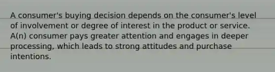 A consumer's buying decision depends on the consumer's level of involvement or degree of interest in the product or service. A(n) consumer pays greater attention and engages in deeper processing, which leads to strong attitudes and purchase intentions.