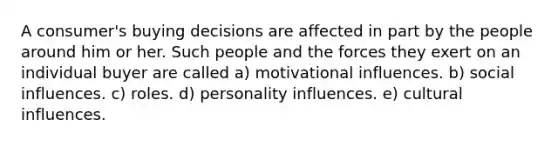 A consumer's buying decisions are affected in part by the people around him or her. Such people and the forces they exert on an individual buyer are called a) motivational influences. b) social influences. c) roles. d) personality influences. e) cultural influences.