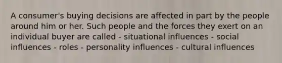 A consumer's buying decisions are affected in part by the people around him or her. Such people and the forces they exert on an individual buyer are called - situational influences - social influences - roles - personality influences - cultural influences