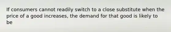 If consumers cannot readily switch to a close substitute when the price of a good increases, the demand for that good is likely to be